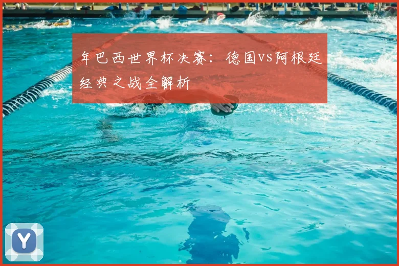 年巴西世界杯决赛：德国vs阿根廷经典之战全解析