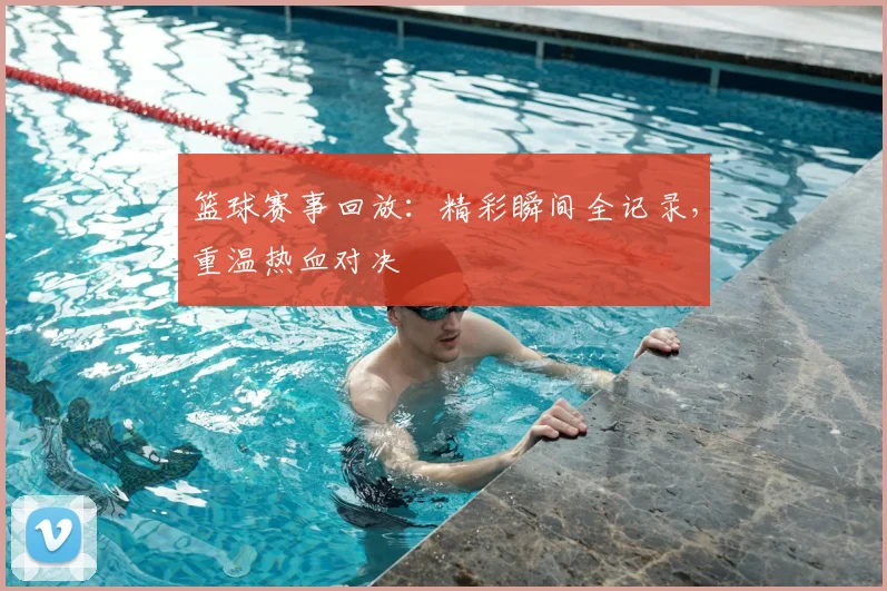 篮球赛事回放：精彩瞬间全记录，重温热血对决