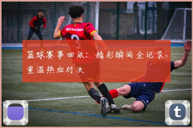 篮球赛事回放：精彩瞬间全记录，重温热血对决